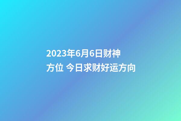 2023年6月6日财神方位 今日求财好运方向